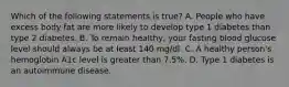 Which of the following statements is true? A. People who have excess body fat are more likely to develop type 1 diabetes than type 2 diabetes. B. To remain healthy, your fasting blood glucose level should always be at least 140 mg/dl. C. A healthy person's hemoglobin A1c level is greater than 7.5%. D. Type 1 diabetes is an autoimmune disease.