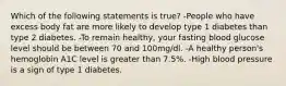 Which of the following statements is true? -People who have excess body fat are more likely to develop type 1 diabetes than type 2 diabetes. -To remain healthy, your fasting blood glucose level should be between 70 and 100mg/dl. -A healthy person's hemoglobin A1C level is greater than 7.5%. -High blood pressure is a sign of type 1 diabetes.