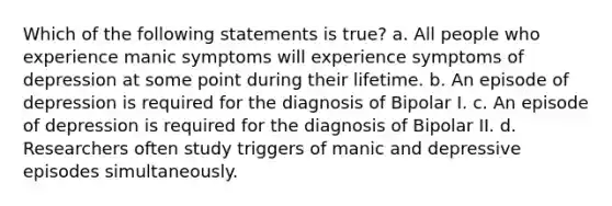 Which of the following statements is true? a. All people who experience manic symptoms will experience symptoms of depression at some point during their lifetime. b. An episode of depression is required for the diagnosis of Bipolar I. c. An episode of depression is required for the diagnosis of Bipolar II. d. Researchers often study triggers of manic and depressive episodes simultaneously.