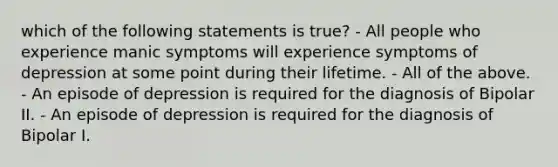 which of the following statements is true? - All people who experience manic symptoms will experience symptoms of depression at some point during their lifetime. - All of the above. - An episode of depression is required for the diagnosis of Bipolar II. - An episode of depression is required for the diagnosis of Bipolar I.