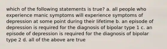 which of the following statements is true? a. all people who experience manic symptoms will experience symptoms of depression at some point during their lifetime b. an episode of depression is required for the diagnosis of bipolar type 1 c. an episode of depression is required for the diagnosis of bipolar type 2 d. all of the above are true