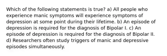 Which of the following statements is true? a) All people who experience manic symptoms will experience symptoms of depression at some point during their lifetime. b) An episode of depression is required for the diagnosis of Bipolar I. c) An episode of depression is required for the diagnosis of Bipolar II. d) Researchers often study triggers of manic and depressive episodes simultaneously.