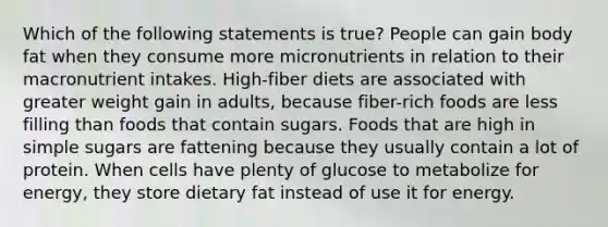 Which of the following statements is true? People can gain body fat when they consume more micronutrients in relation to their macronutrient intakes. High-fiber diets are associated with greater weight gain in adults, because fiber-rich foods are less filling than foods that contain sugars. Foods that are high in simple sugars are fattening because they usually contain a lot of protein. When cells have plenty of glucose to metabolize for energy, they store dietary fat instead of use it for energy.