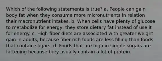 Which of the following statements is true? a. People can gain body fat when they consume more micronutrients in relation their macronutrient intakes. b. When cells have plenty of glucose to metabolize for energy, they store dietary fat instead of use it for energy. c. High-fiber diets are associated with greater weight gain in adults, because fiber-rich foods are less filling than foods that contain sugars. d. Foods that are high in simple sugars are fattening because they usually contain a lot of protein.