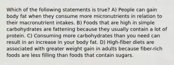 Which of the following statements is true? A) People can gain body fat when they consume more micronutrients in relation to their macronutrient intakes. B) Foods that are high in simple carbohydrates are fattening because they usually contain a lot of protein. C) Consuming more carbohydrates than you need can result in an increase in your body fat. D) High-fiber diets are associated with greater weight gain in adults because fiber-rich foods are less filling than foods that contain sugars.