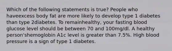 Which of the following statements is true? People who haveexcess body fat are more likely to develop type 1 diabetes than type 2diabetes. To remainhealthy, your fasting blood glucose level should be between 70 and 100mg/dl. A healthy person'shemoglobin A1c level is greater than 7.5%. High blood pressure is a sign of type 1 diabetes.