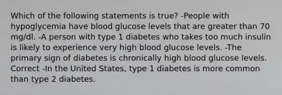 Which of the following statements is true? -People with hypoglycemia have blood glucose levels that are greater than 70 mg/dl. -A person with type 1 diabetes who takes too much insulin is likely to experience very high blood glucose levels. -The primary sign of diabetes is chronically high blood glucose levels. Correct -In the United States, type 1 diabetes is more common than type 2 diabetes.