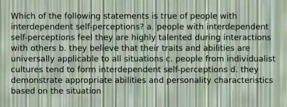 Which of the following statements is true of people with interdependent self-perceptions? a. people with interdependent self-perceptions feel they are highly talented during interactions with others b. they believe that their traits and abilities are universally applicable to all situations c. people from individualist cultures tend to form interdependent self-perceptions d. they demonstrate appropriate abilities and personality characteristics based on the situation