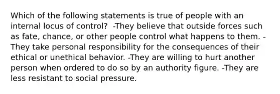 Which of the following statements is true of people with an internal locus of control?​ ​ -They believe that outside forces such as fate, chance, or other people control what happens to them. -They take personal responsibility for the consequences of their ethical or unethical behavior. -They are willing to hurt another person when ordered to do so by an authority figure.​ -They are less resistant to social pressure.​​