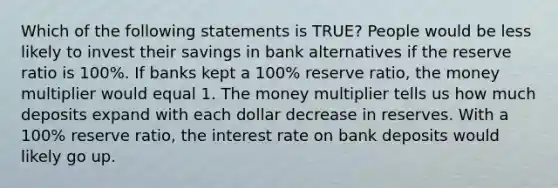 Which of the following statements is TRUE? People would be less likely to invest their savings in bank alternatives if the reserve ratio is 100%. If banks kept a 100% reserve ratio, the money multiplier would equal 1. The money multiplier tells us how much deposits expand with each dollar decrease in reserves. With a 100% reserve ratio, the interest rate on bank deposits would likely go up.