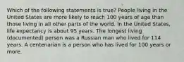 Which of the following statements is true? People living in the United States are more likely to reach 100 years of age than those living in all other parts of the world. In the United States, life expectancy is about 95 years. The longest living (documented) person was a Russian man who lived for 114 years. A centenarian is a person who has lived for 100 years or more.