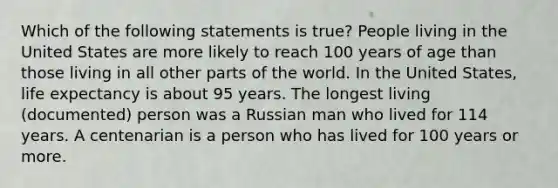 Which of the following statements is true? People living in the United States are more likely to reach 100 years of age than those living in all other parts of the world. In the United States, life expectancy is about 95 years. The longest living (documented) person was a Russian man who lived for 114 years. A centenarian is a person who has lived for 100 years or more.