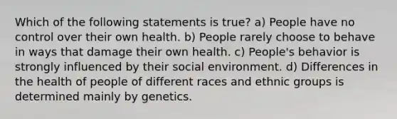 Which of the following statements is true? a) People have no control over their own health. b) People rarely choose to behave in ways that damage their own health. c) People's behavior is strongly influenced by their social environment. d) Differences in the health of people of different races and ethnic groups is determined mainly by genetics.