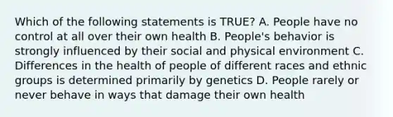 Which of the following statements is TRUE? A. People have no control at all over their own health B. People's behavior is strongly influenced by their social and physical environment C. Differences in the health of people of different races and ethnic groups is determined primarily by genetics D. People rarely or never behave in ways that damage their own health