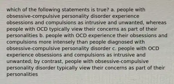 which of the following statements is true? a. people with obsessive-compulsive personality disorder experience obsessions and compulsions as intrusive and unwanted, whereas people with OCD typically view their concerns as part of their personalities b. people with OCD experience their obsessions and compulsions more intensely than people diagnosed with obsessive-compulsive personality disorder c. people with OCD experience obsessions and compulsions as intrusive and unwanted; by contrast, people with obsessive-compulsive personality disorder typically view their concerns as part of their personalities