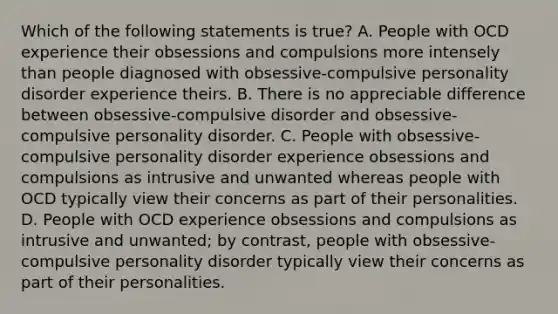 Which of the following statements is true? A. People with OCD experience their obsessions and compulsions more intensely than people diagnosed with obsessive-compulsive personality disorder experience theirs. B. There is no appreciable difference between obsessive-compulsive disorder and obsessive-compulsive personality disorder. C. People with obsessive-compulsive personality disorder experience obsessions and compulsions as intrusive and unwanted whereas people with OCD typically view their concerns as part of their personalities. D. People with OCD experience obsessions and compulsions as intrusive and unwanted; by contrast, people with obsessive-compulsive personality disorder typically view their concerns as part of their personalities.