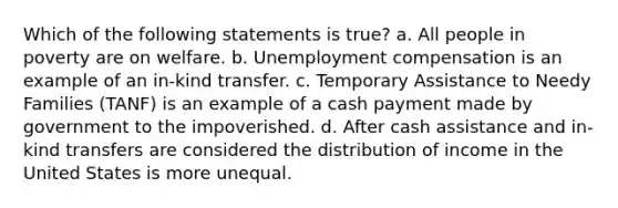 Which of the following statements is true? a. All people in poverty are on welfare. b. Unemployment compensation is an example of an in-kind transfer. c. Temporary Assistance to Needy Families (TANF) is an example of a cash payment made by government to the impoverished. d. After cash assistance and in-kind transfers are considered the distribution of income in the United States is more unequal.