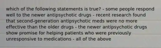 which of the following statements is true? - some people respond well to the newer antipsychotic drugs - recent research found that second-generation antipsychotic meds were no more effective than the older drugs - the newer antipsychotic drugs show promise for helping patients who were previously unresponsive to medications - all of the above