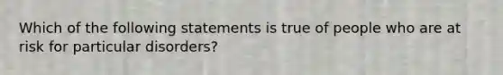 Which of the following statements is true of people who are at risk for particular disorders?