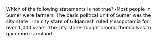 Which of the following statements is not true? -Most people in Sumer were farmers -The basic political unit of Sumer was the city-state -The city-state of Gilgamesh ruled Mesopotamia for over 1,000 years -The city-states fought among themselves to gain more farmland.