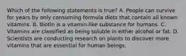 Which of the following statements is true? A. People can survive for years by only consuming formula diets that contain all known vitamins. B. Biotin is a vitamin-like substance for humans. C. Vitamins are classified as being soluble in either alcohol or fat. D. Scientists are conducting research on plants to discover more vitamins that are essential for human beings.