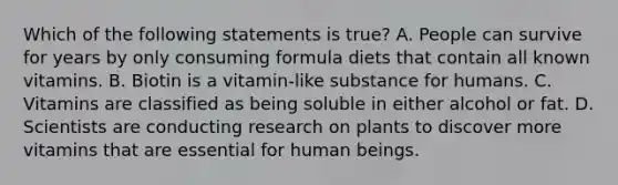 Which of the following statements is true? A. People can survive for years by only consuming formula diets that contain all known vitamins. B. Biotin is a vitamin-like substance for humans. C. Vitamins are classified as being soluble in either alcohol or fat. D. Scientists are conducting research on plants to discover more vitamins that are essential for human beings.