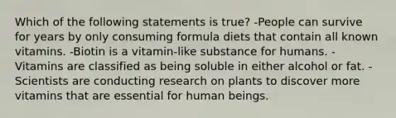 Which of the following statements is true? -People can survive for years by only consuming formula diets that contain all known vitamins. -Biotin is a vitamin-like substance for humans. -Vitamins are classified as being soluble in either alcohol or fat. -Scientists are conducting research on plants to discover more vitamins that are essential for human beings.