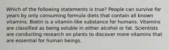 Which of the following statements is true? People can survive for years by only consuming formula diets that contain all known vitamins. Biotin is a vitamin-like substance for humans. Vitamins are classified as being soluble in either alcohol or fat. Scientists are conducting research on plants to discover more vitamins that are essential for human beings.