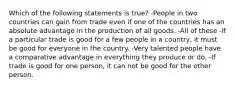 Which of the following statements is true? -People in two countries can gain from trade even if one of the countries has an absolute advantage in the production of all goods. -All of these -If a particular trade is good for a few people in a country, it must be good for everyone in the country. -Very talented people have a comparative advantage in everything they produce or do. -If trade is good for one person, it can not be good for the other person.