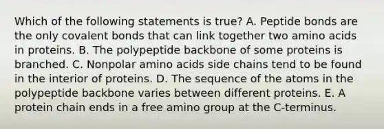 Which of the following statements is true? A. Peptide bonds are the only <a href='https://www.questionai.com/knowledge/kWply8IKUM-covalent-bonds' class='anchor-knowledge'>covalent bonds</a> that can link together two <a href='https://www.questionai.com/knowledge/k9gb720LCl-amino-acids' class='anchor-knowledge'>amino acids</a> in proteins. B. The polypeptide backbone of some proteins is branched. C. Nonpolar amino acids side chains tend to be found in the interior of proteins. D. The sequence of the atoms in the polypeptide backbone varies between different proteins. E. A protein chain ends in a free amino group at the C-terminus.