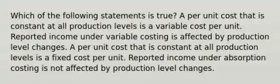 Which of the following statements is true? A per unit cost that is constant at all production levels is a variable cost per unit. Reported income under variable costing is affected by production level changes. A per unit cost that is constant at all production levels is a fixed cost per unit. Reported income under absorption costing is not affected by production level changes.