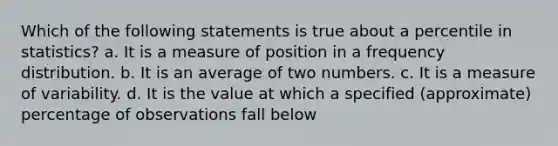 Which of the following statements is true about a percentile in statistics? a. It is a measure of position in a frequency distribution. b. It is an average of two numbers. c. It is a measure of variability. d. It is the value at which a specified (approximate) percentage of observations fall below