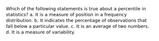 Which of the following statements is true about a percentile in statistics? a. It is a measure of position in a frequency distribution. b. It indicates the percentage of observations that fall below a particular value. c. It is an average of two numbers. d. It is a measure of variability.