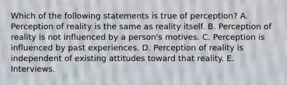 Which of the following statements is true of​ perception? A. Perception of reality is the same as reality itself. B. Perception of reality is not influenced by a​ person's motives. C. Perception is influenced by past experiences. D. Perception of reality is independent of existing attitudes toward that reality. E. Interviews.