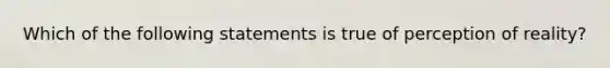 Which of the following statements is true of perception of reality?