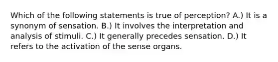 Which of the following statements is true of perception? A.) It is a synonym of sensation. B.) It involves the interpretation and analysis of stimuli. C.) It generally precedes sensation. D.) It refers to the activation of the sense organs.