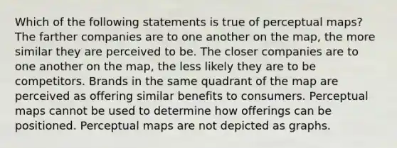 Which of the following statements is true of perceptual maps? The farther companies are to one another on the map, the more similar they are perceived to be. The closer companies are to one another on the map, the less likely they are to be competitors. Brands in the same quadrant of the map are perceived as offering similar benefits to consumers. Perceptual maps cannot be used to determine how offerings can be positioned. Perceptual maps are not depicted as graphs.