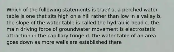 Which of the following statements is true? a. a perched water table is one that sits high on a hill rather than low in a valley b. the slope of the water table is called the hydraulic head c. the main driving force of groundwater movement is electrostatic attraction in the capillary fringe d. the water table of an area goes down as more wells are established there