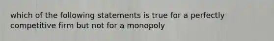 which of the following statements is true for a perfectly competitive firm but not for a monopoly