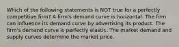 Which of the following statements is NOT true for a perfectly competitive firm? A firm's demand curve is horizontal. The firm can influence its demand curve by advertising its product. The firm's demand curve is perfectly elastic. The market demand and supply curves determine the market price.