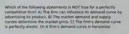 Which of the following statements is NOT true for a perfectly competitive firm? A) The firm can influence its demand curve by advertising its product. B) The market demand and supply curves determine the market price. C) The firm's demand curve is perfectly elastic. D) A firm's demand curve is horizontal.