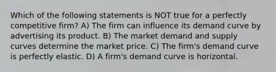 Which of the following statements is NOT true for a perfectly competitive firm? A) The firm can influence its demand curve by advertising its product. B) The market demand and supply curves determine the market price. C) The firm's demand curve is perfectly elastic. D) A firm's demand curve is horizontal.