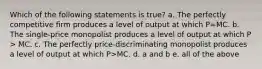 Which of the following statements is true? a. The perfectly competitive firm produces a level of output at which P=MC. b. The single-price monopolist produces a level of output at which P > MC. c. The perfectly price-discriminating monopolist produces a level of output at which P>MC. d. a and b e. all of the above