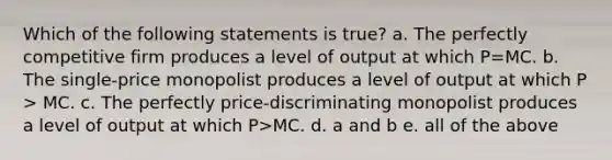 Which of the following statements is true? a. The perfectly competitive firm produces a level of output at which P=MC. b. The single-price monopolist produces a level of output at which P > MC. c. The perfectly price-discriminating monopolist produces a level of output at which P>MC. d. a and b e. all of the above