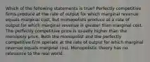 Which of the following statements is true? Perfectly competitive firms produce at the rate of output for which marginal revenue equals marginal cost, but monopolists produce at a rate of output for which marginal revenue is greater than marginal cost. The perfectly competitive price is usually higher than the monopoly price. Both the monopolist and the perfectly competitive firm operate at the rate of output for which marginal revenue equals marginal cost. Monopolistic theory has no relevance to the real world.