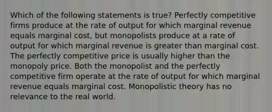 Which of the following statements is true? Perfectly competitive firms produce at the rate of output for which marginal revenue equals marginal cost, but monopolists produce at a rate of output for which marginal revenue is greater than marginal cost. The perfectly competitive price is usually higher than the monopoly price. Both the monopolist and the perfectly competitive firm operate at the rate of output for which marginal revenue equals marginal cost. Monopolistic theory has no relevance to the real world.