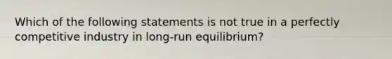 Which of the following statements is not true in a perfectly competitive industry in long-run equilibrium?