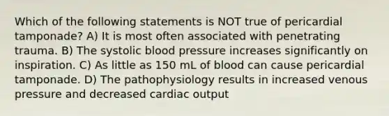 Which of the following statements is NOT true of pericardial tamponade? A) It is most often associated with penetrating trauma. B) The systolic blood pressure increases significantly on inspiration. C) As little as 150 mL of blood can cause pericardial tamponade. D) The pathophysiology results in increased venous pressure and decreased cardiac output