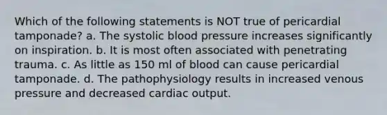 Which of the following statements is NOT true of pericardial tamponade? a. The systolic blood pressure increases significantly on inspiration. b. It is most often associated with penetrating trauma. c. As little as 150 ml of blood can cause pericardial tamponade. d. The pathophysiology results in increased venous pressure and decreased cardiac output.