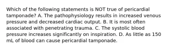 Which of the following statements is NOT true of pericardial​ tamponade? A. The pathophysiology results in increased venous pressure and decreased cardiac output. B. It is most often associated with penetrating trauma. C. The systolic blood pressure increases significantly on inspiration. D. As little as 150 mL of blood can cause pericardial tamponade.